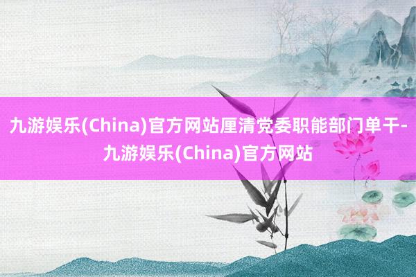 九游娱乐(China)官方网站厘清党委职能部门单干-九游娱乐(China)官方网站