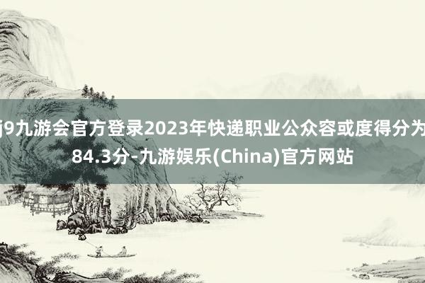 j9九游会官方登录2023年快递职业公众容或度得分为84.3分-九游娱乐(China)官方网站