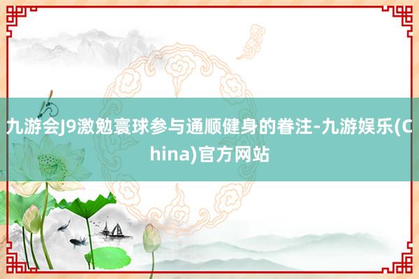 九游会J9激勉寰球参与通顺健身的眷注-九游娱乐(China)官方网站