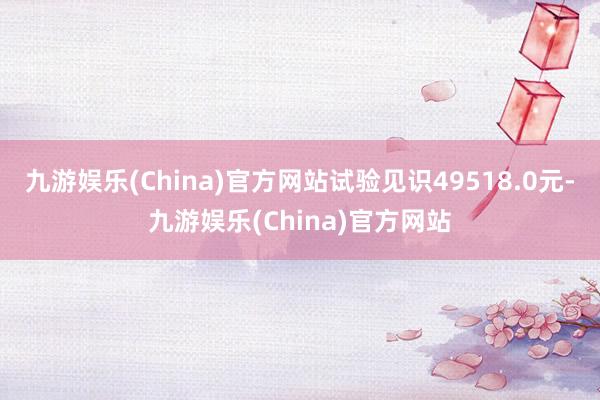 九游娱乐(China)官方网站试验见识49518.0元-九游娱乐(China)官方网站