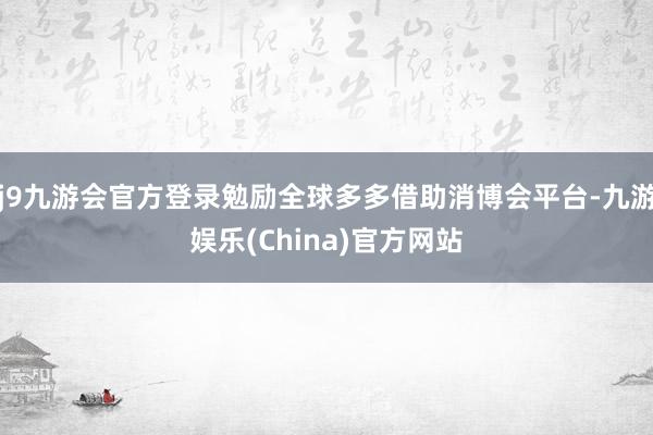 j9九游会官方登录勉励全球多多借助消博会平台-九游娱乐(China)官方网站