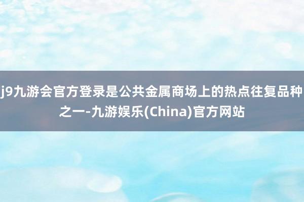 j9九游会官方登录是公共金属商场上的热点往复品种之一-九游娱乐(China)官方网站