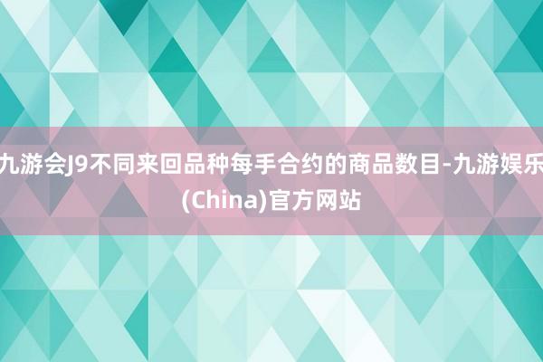 九游会J9不同来回品种每手合约的商品数目-九游娱乐(China)官方网站