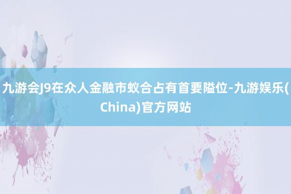 九游会J9在众人金融市蚁合占有首要隘位-九游娱乐(China)官方网站