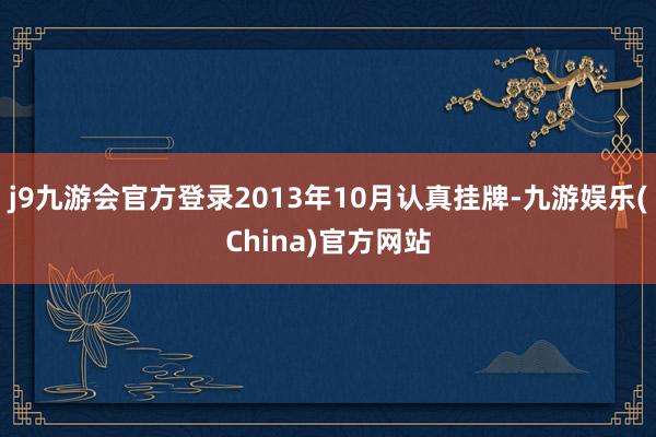 j9九游会官方登录2013年10月认真挂牌-九游娱乐(China)官方网站