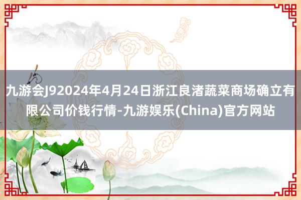 九游会J92024年4月24日浙江良渚蔬菜商场确立有限公司价钱行情-九游娱乐(China)官方网站