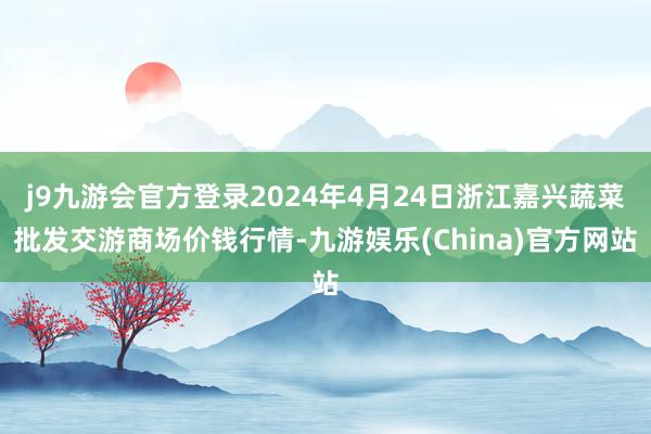 j9九游会官方登录2024年4月24日浙江嘉兴蔬菜批发交游商场价钱行情-九游娱乐(China)官方网站