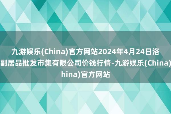 九游娱乐(China)官方网站2024年4月24日洛阳宏进农副居品批发市集有限公司价钱行情-九游娱乐(China)官方网站