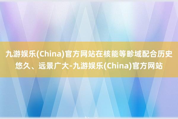 九游娱乐(China)官方网站在核能等畛域配合历史悠久、远景广大-九游娱乐(China)官方网站