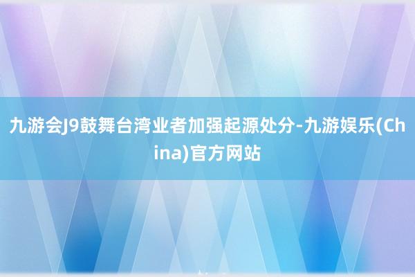 九游会J9鼓舞台湾业者加强起源处分-九游娱乐(China)官方网站