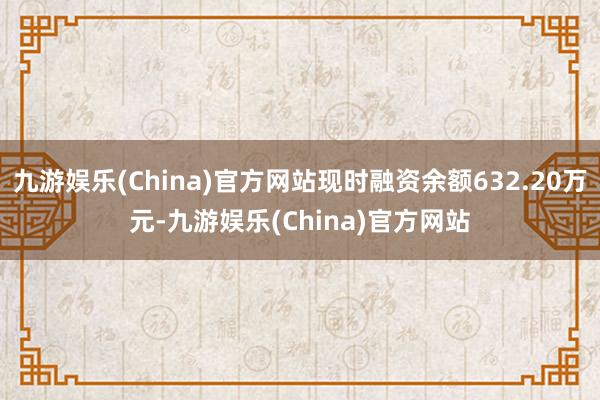 九游娱乐(China)官方网站现时融资余额632.20万元-九游娱乐(China)官方网站