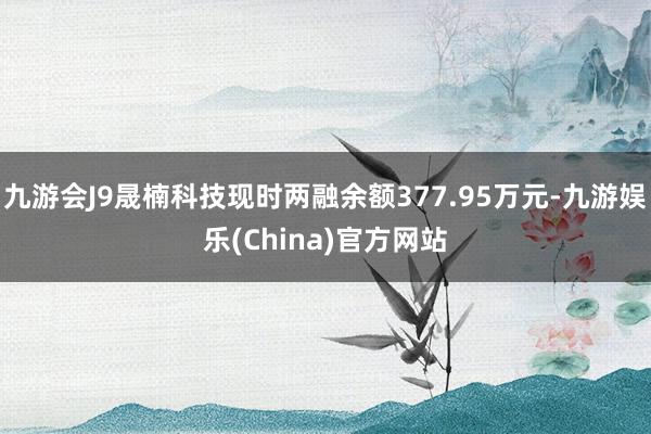 九游会J9晟楠科技现时两融余额377.95万元-九游娱乐(China)官方网站