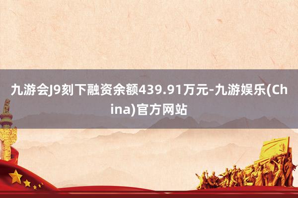 九游会J9刻下融资余额439.91万元-九游娱乐(China)官方网站