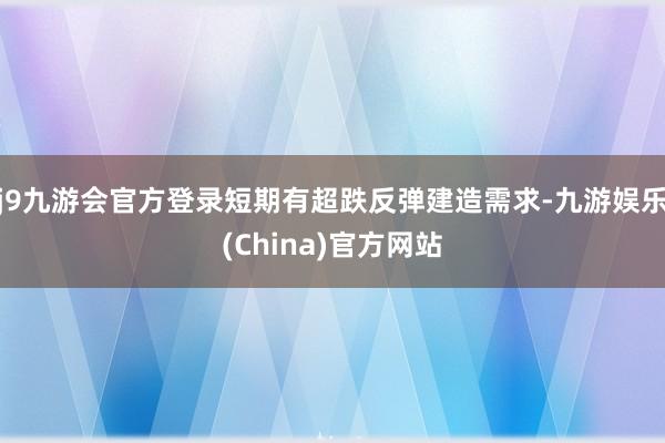 j9九游会官方登录短期有超跌反弹建造需求-九游娱乐(China)官方网站