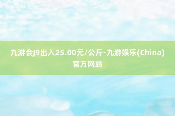 九游会J9出入25.00元/公斤-九游娱乐(China)官方网站