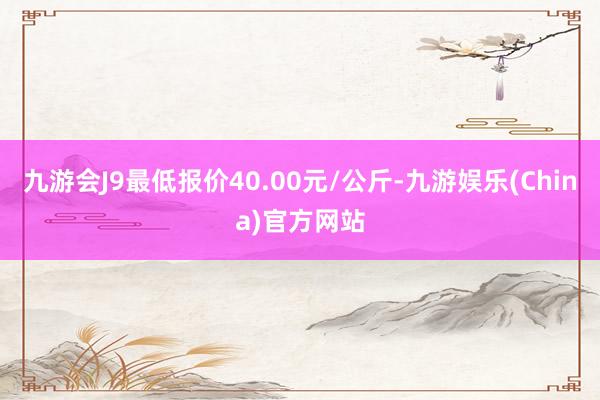 九游会J9最低报价40.00元/公斤-九游娱乐(China)官方网站