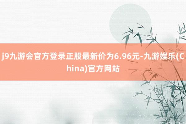 j9九游会官方登录正股最新价为6.96元-九游娱乐(China)官方网站