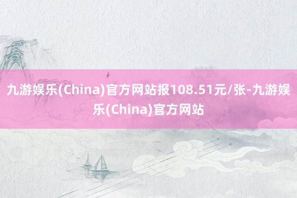 九游娱乐(China)官方网站报108.51元/张-九游娱乐(China)官方网站