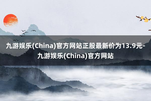 九游娱乐(China)官方网站正股最新价为13.9元-九游娱乐(China)官方网站