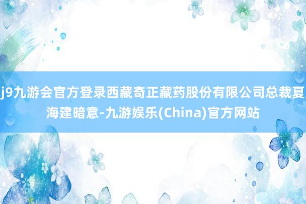 j9九游会官方登录西藏奇正藏药股份有限公司总裁夏海建暗意-九游娱乐(China)官方网站