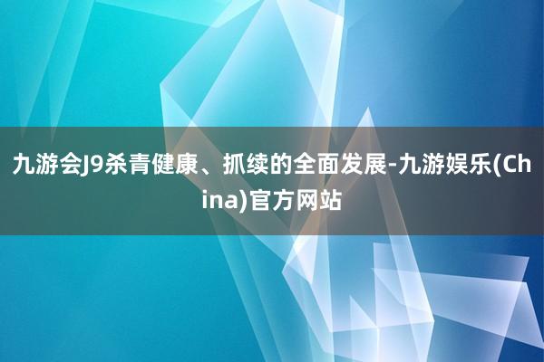 九游会J9杀青健康、抓续的全面发展-九游娱乐(China)官方网站