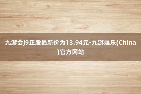 九游会J9正股最新价为13.94元-九游娱乐(China)官方网站