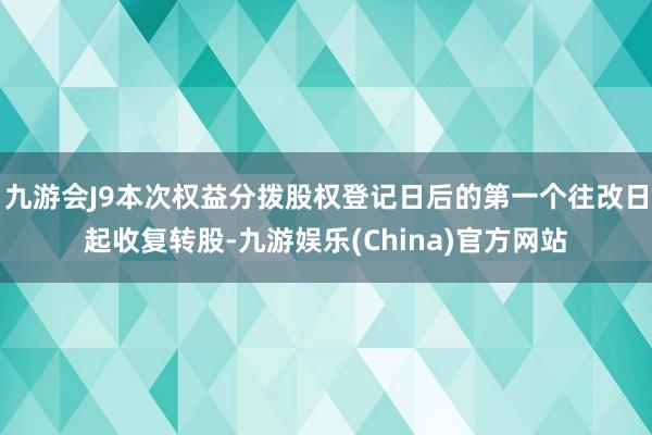 九游会J9本次权益分拨股权登记日后的第一个往改日起收复转股-九游娱乐(China)官方网站