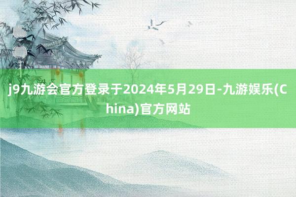 j9九游会官方登录于2024年5月29日-九游娱乐(China)官方网站