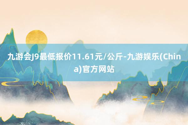 九游会J9最低报价11.61元/公斤-九游娱乐(China)官方网站