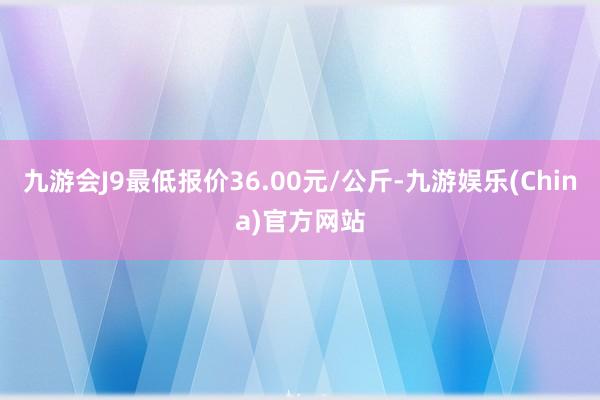 九游会J9最低报价36.00元/公斤-九游娱乐(China)官方网站