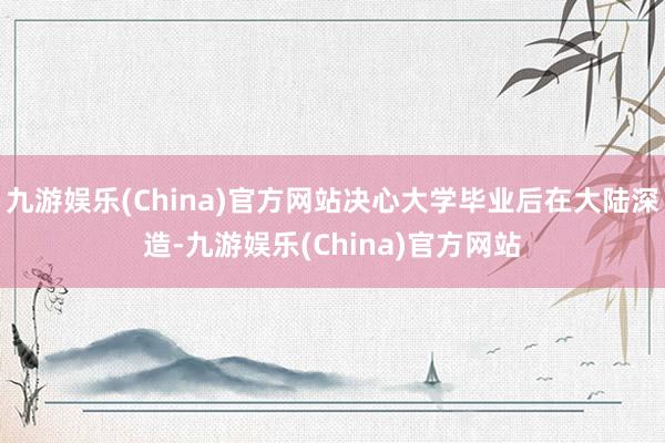 九游娱乐(China)官方网站决心大学毕业后在大陆深造-九游娱乐(China)官方网站