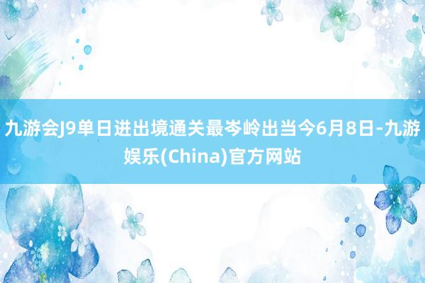 九游会J9单日进出境通关最岑岭出当今6月8日-九游娱乐(China)官方网站