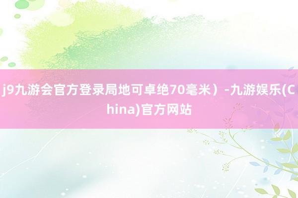 j9九游会官方登录局地可卓绝70毫米）-九游娱乐(China)官方网站