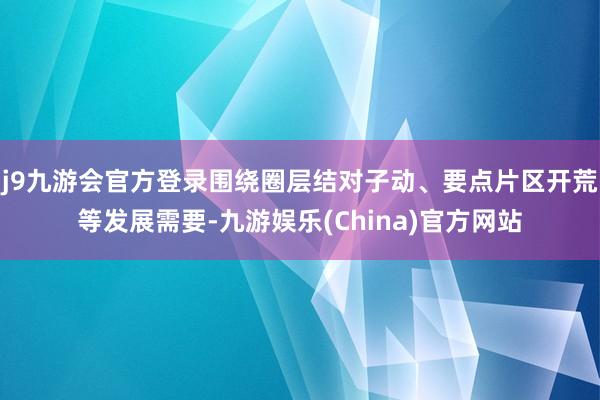 j9九游会官方登录围绕圈层结对子动、要点片区开荒等发展需要-九游娱乐(China)官方网站