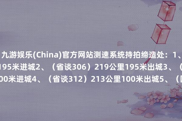 九游娱乐(China)官方网站测速系统持拍缔造处：1、（省谈306）219公里195米进城2、（省谈306）219公里195米出城3、（省谈312）213公里100米进城4、（省谈312）213公里100米出城5、（国谈329）1032公里800米进城6、（国谈329）1032公里800米出城7、（国谈329）1079公里600米进城8、（国谈329）1079公里600米出城9、（省谈238）18