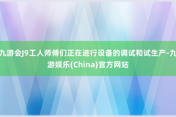 九游会J9工人师傅们正在进行设备的调试和试生产-九游娱乐(China)官方网站