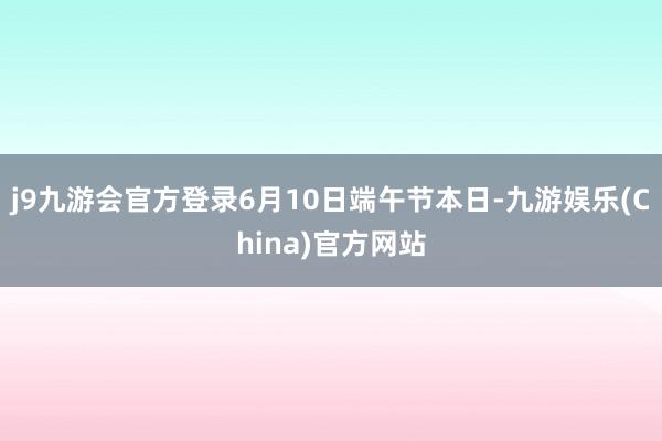 j9九游会官方登录6月10日端午节本日-九游娱乐(China)官方网站