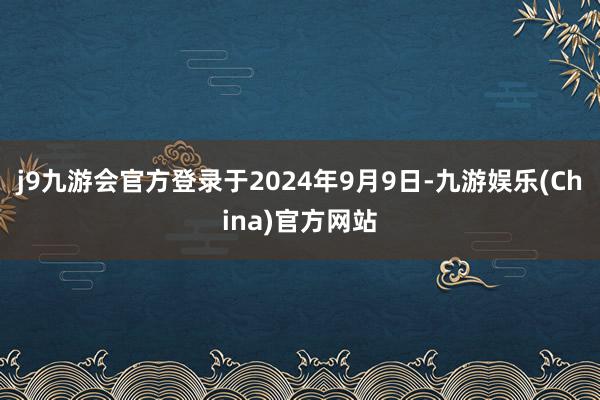 j9九游会官方登录于2024年9月9日-九游娱乐(China)官方网站