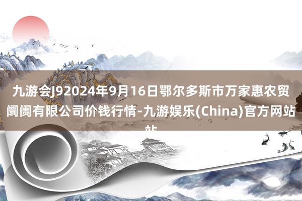 九游会J92024年9月16日鄂尔多斯市万家惠农贸阛阓有限公司价钱行情-九游娱乐(China)官方网站