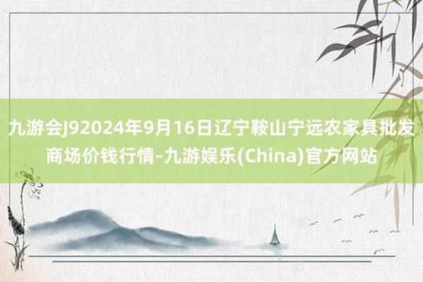 九游会J92024年9月16日辽宁鞍山宁远农家具批发商场价钱行情-九游娱乐(China)官方网站