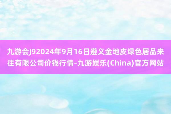 九游会J92024年9月16日遵义金地皮绿色居品来往有限公司价钱行情-九游娱乐(China)官方网站