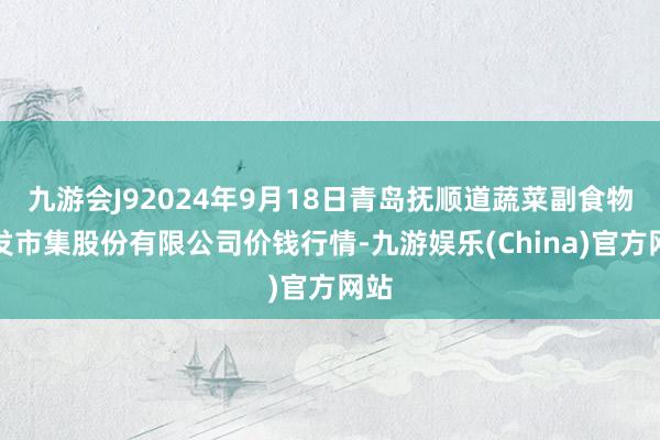 九游会J92024年9月18日青岛抚顺道蔬菜副食物批发市集股份有限公司价钱行情-九游娱乐(China)官方网站