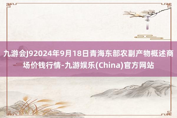 九游会J92024年9月18日青海东部农副产物概述商场价钱行情-九游娱乐(China)官方网站