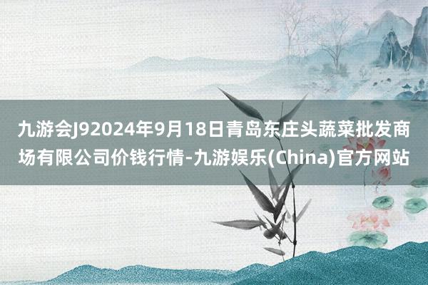 九游会J92024年9月18日青岛东庄头蔬菜批发商场有限公司价钱行情-九游娱乐(China)官方网站