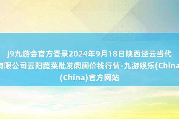 j9九游会官方登录2024年9月18日陕西泾云当代农业股份有限公司云阳蔬菜批发阛阓价钱行情-九游娱乐(China)官方网站