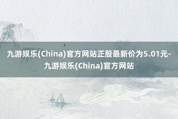 九游娱乐(China)官方网站正股最新价为5.01元-九游娱乐(China)官方网站