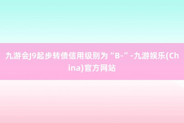 九游会J9起步转债信用级别为“B-”-九游娱乐(China)官方网站