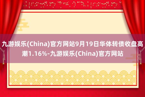 九游娱乐(China)官方网站9月19日华体转债收盘高潮1.16%-九游娱乐(China)官方网站