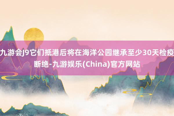 九游会J9它们抵港后将在海洋公园继承至少30天检疫断绝-九游娱乐(China)官方网站