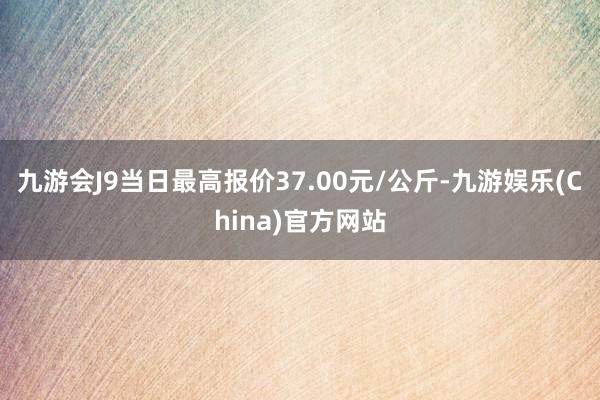 九游会J9当日最高报价37.00元/公斤-九游娱乐(China)官方网站